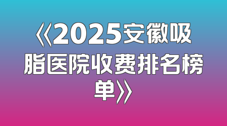《2025安徽吸脂医院收费排名榜单》