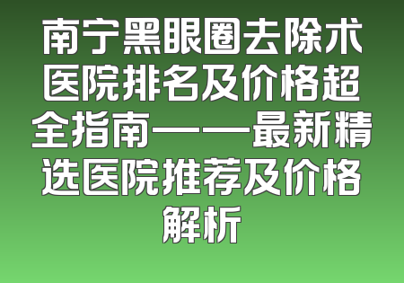 南宁黑眼圈去除术医院排名及价格超全指南——最新精选医院推荐及价格解析