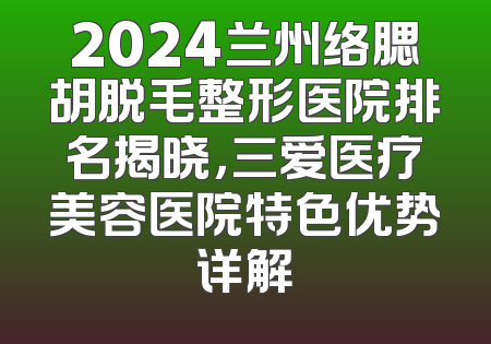 2024兰州络腮胡脱毛整形医院排名揭晓，三爱医疗美容医院特色优势详解