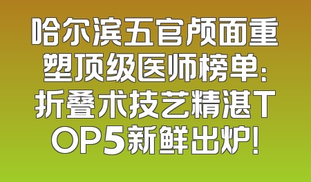 哈尔滨五官颅面重塑顶级医师榜单：折叠术技艺精湛TOP5新鲜出炉！
