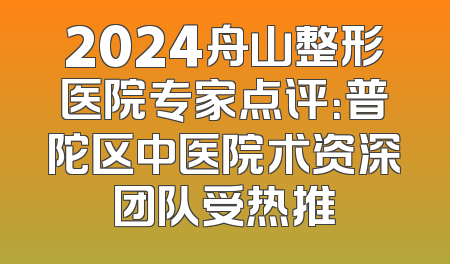 2024舟山整形医院专家点评：普陀区中医院术资深团队受热推