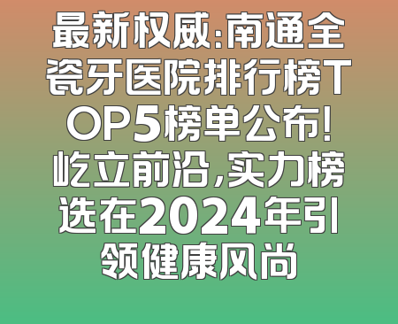 最新权威：南通全瓷牙医院排行榜TOP5榜单公布！屹立前沿，实力榜选在2024年引领健康风尚