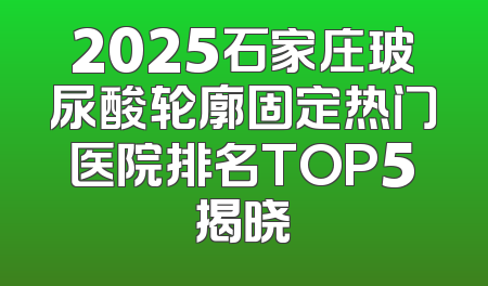 2025石家庄玻尿酸轮廓固定热门医院排名TOP5揭晓