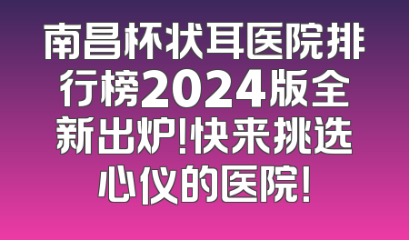 南昌杯状耳医院排行榜2024版全新出炉！快来挑选心仪的医院！