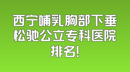 西宁哺乳胸部下垂松驰公立专科医院排名！