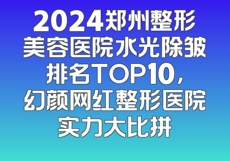 2024郑州整形美容医院水光除皱排名TOP10，幻颜网红整形医院实力大比拼