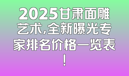 2025甘肃面雕艺术，全新曝光专家排名价格一览表！