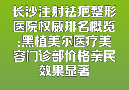 长沙注射祛疤整形医院权威排名概览：黑植美尔医疗美容门诊部价格亲民效果显著