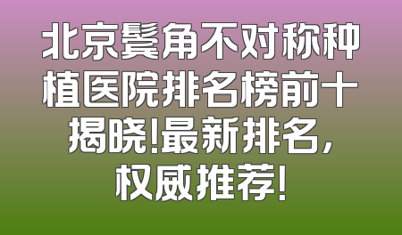北京鬓角不对称种植医院排名榜前十揭晓！最新排名，权威推荐！