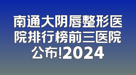 南通大阴唇整形医院排行榜前三医院公布!2024