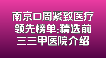 南京口周紧致医疗领先榜单：精选前三三甲医院介绍