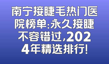 南宁接睫毛热门医院榜单：永久接睫不容错过，2024年精选排行！