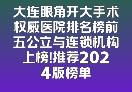 大连眼角开大手术权威医院排名榜前五公立与连锁机构上榜！推荐2024版榜单