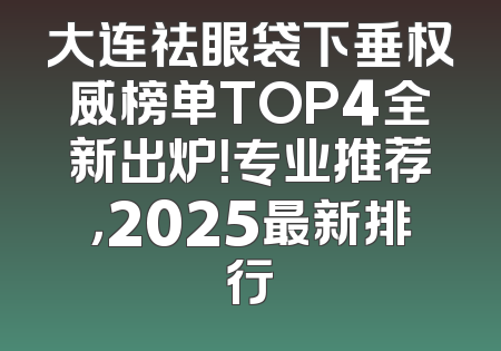 大连祛眼袋下垂权威榜单TOP4全新出炉！专业推荐，2025最新排行
