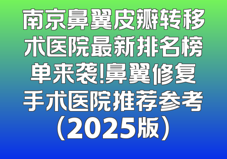 南京鼻翼皮瓣转移术医院最新排名榜单来袭！鼻翼修复手术医院推荐参考（2025版）