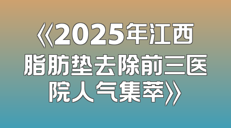 《2025年江西脂肪垫去除前三医院人气集萃》