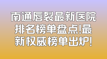 南通唇裂最新医院排名榜单盘点！最新权威榜单出炉！