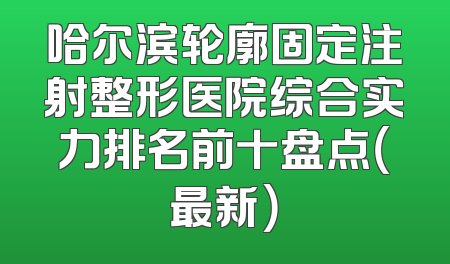 哈尔滨轮廓固定注射整形医院综合实力排名前十盘点（最新）