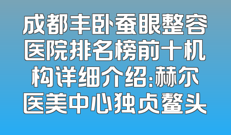 成都丰卧蚕眼整容医院排名榜前十机构详细介绍：赫尔医美中心独占鳌头