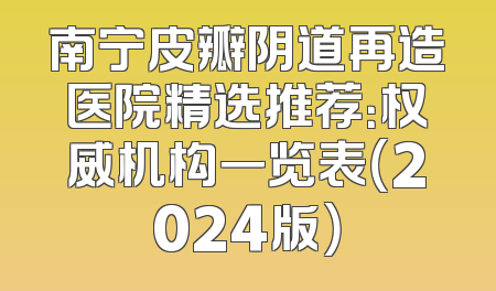 南宁皮瓣阴道再造医院精选推荐：权威机构一览表（2024版）