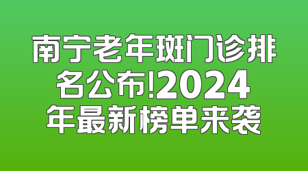 南宁老年斑门诊排名公布！2024年最新榜单来袭