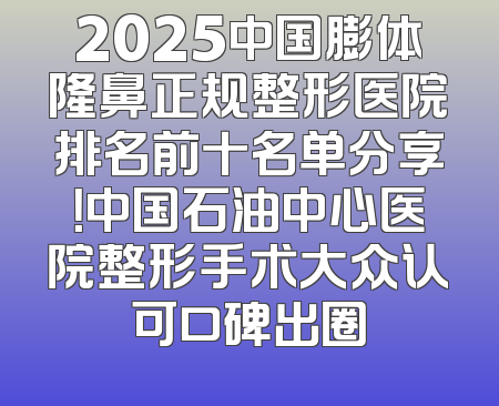 2025中国膨体隆鼻正规整形医院排名前十名单分享！中国石油中心医院整形手术大众认可口碑出圈