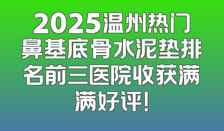 2025温州热门鼻基底骨水泥垫排名前三医院收获满满好评！