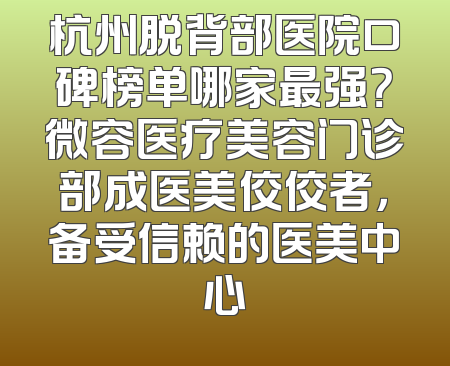 杭州脱背部医院口碑榜单哪家最强？微容医疗美容门诊部成医美佼佼者，备受信赖的医美中心