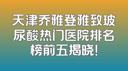 天津乔雅登雅致玻尿酸热门医院排名榜前五揭晓！