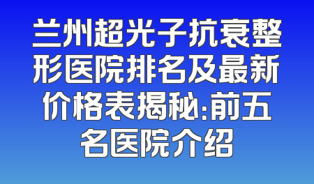 兰州超光子抗衰整形医院排名及最新价格表揭秘：前五名医院介绍