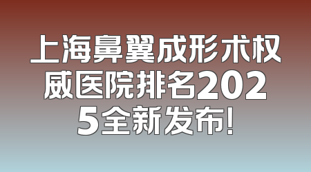 上海鼻翼成形术权威医院排名2025全新发布！