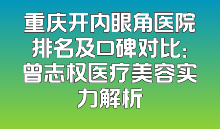 重庆开内眼角医院排名及口碑对比：曾志权医疗美容实力解析