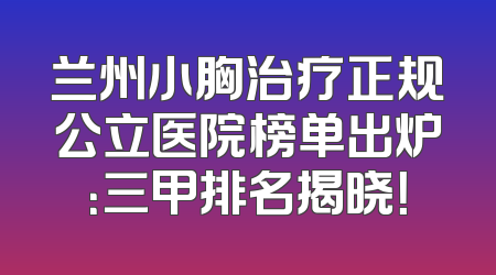 兰州小胸治疗正规公立医院榜单出炉：三甲排名揭晓！