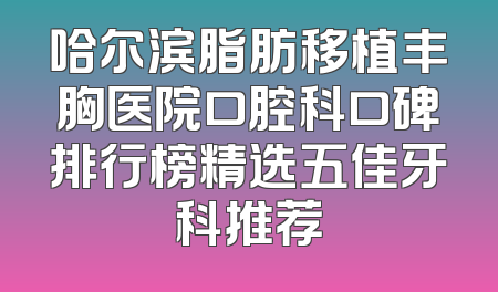 哈尔滨脂肪移植丰胸医院口腔科口碑排行榜精选五佳牙科推荐