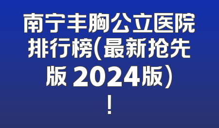 南宁丰胸公立医院排行榜(最新抢先版 2024版)！
