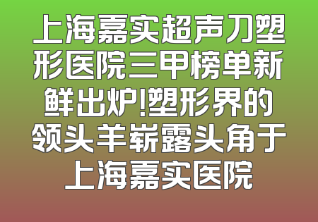 上海嘉实超声刀塑形医院三甲榜单新鲜出炉！塑形界的领头羊崭露头角于上海嘉实医院