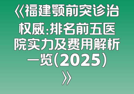 《福建颚前突诊治权威：排名前五医院实力及费用解析一览（2025）》