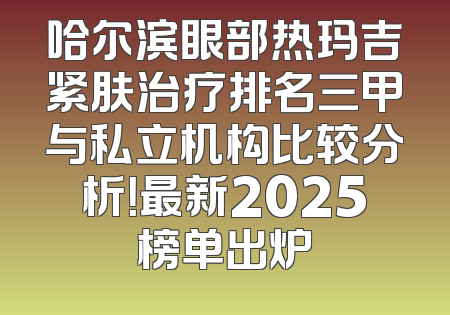 哈尔滨眼部热玛吉紧肤治疗排名三甲与私立机构比较分析！最新2025榜单出炉