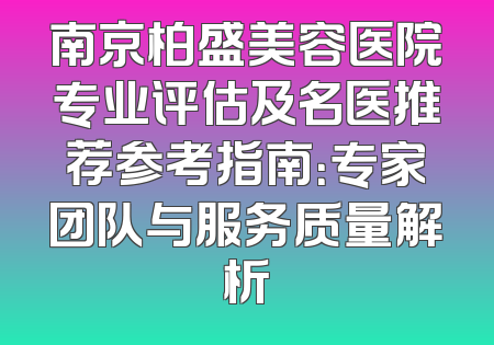 南京柏盛美容医院专业评估及名医推荐参考指南：专家团队与服务质量解析