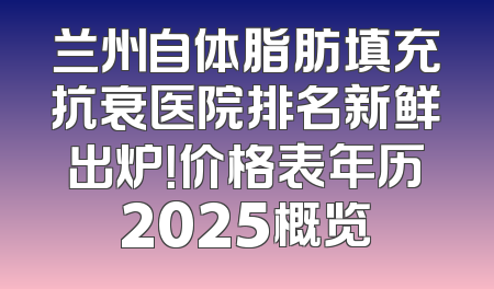 兰州自体脂肪填充抗衰医院排名新鲜出炉！价格表年历2025概览