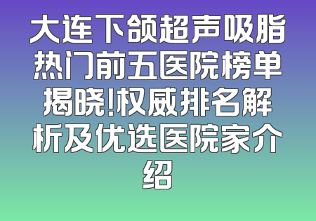 大连下颌超声吸脂热门前五医院榜单揭晓！权威排名解析及优选医院家介绍