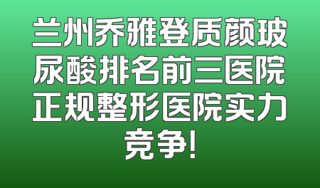 兰州乔雅登质颜玻尿酸排名前三医院正规整形医院实力竞争！