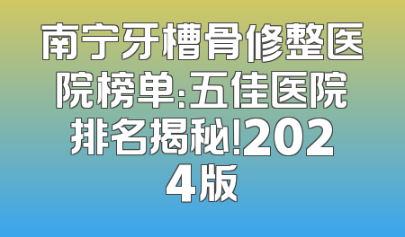 南宁牙槽骨修整医院榜单：五佳医院排名揭秘！2024版