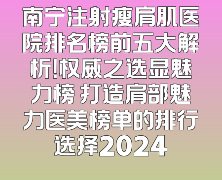 南宁注射瘦肩肌医院排名榜前五大解析！权威之选显魅力榜 打造肩部魅力医美榜单的排行选择2024