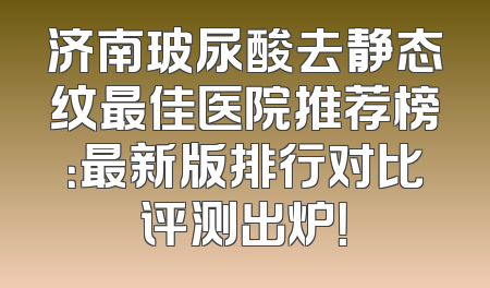 济南玻尿酸去静态纹最佳医院推荐榜：最新版排行对比评测出炉！