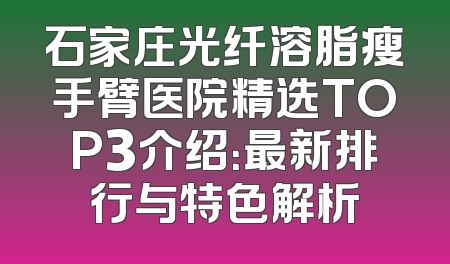 石家庄光纤溶脂瘦手臂医院精选TOP3介绍：最新排行与特色解析