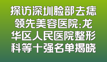 探访深圳脸部去痣领先美容医院：龙华区人民医院整形科等十强名单揭晓