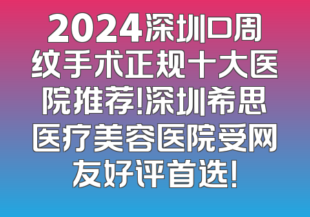 2024深圳口周纹手术正规十大医院推荐！深圳希思医疗美容医院受网友好评首选！