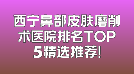 西宁鼻部皮肤磨削术医院排名TOP5精选推荐！