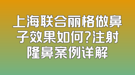 上海联合丽格做鼻子效果如何？注射隆鼻案例详解
